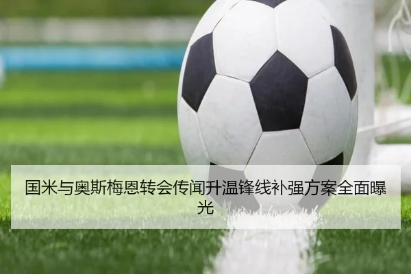 国米与奥斯梅恩转会传闻升温锋线补强方案全面曝光